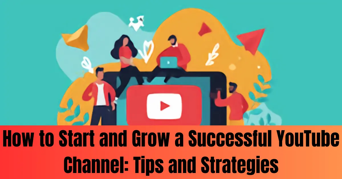 How to Start and Grow a Successful YouTube Channel: Tips and Strategies